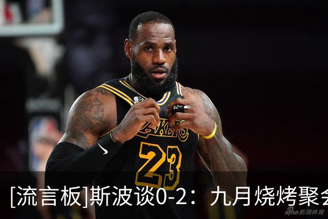 [流言板]斯波谈0-2：九月烧烤聚会一切都好，遇到逆境才真正了解彼此